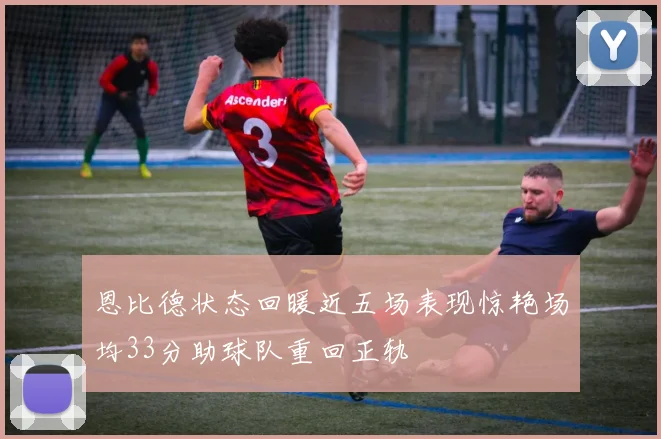 恩比德状态回暖近五场表现惊艳场均33分助球队重回正轨