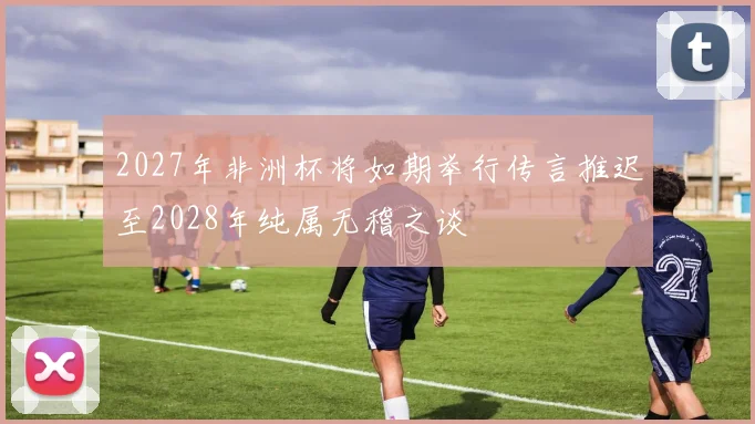 2027年非洲杯将如期举行传言推迟至2028年纯属无稽之谈