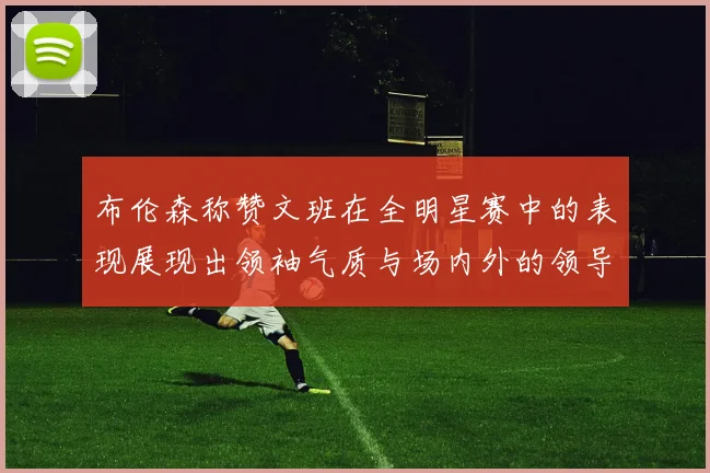 布伦森称赞文班在全明星赛中的表现展现出领袖气质与场内外的领导力