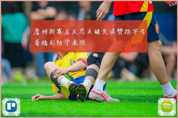 詹姆斯赛后反思关键失误赞扬字母哥精彩防守表现