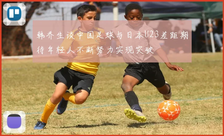 韩乔生谈中国足球与日本U23差距期待年轻人不断努力实现突破