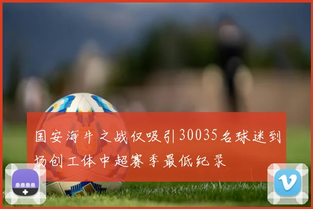 国安海牛之战仅吸引30035名球迷到场创工体中超赛季最低纪录
