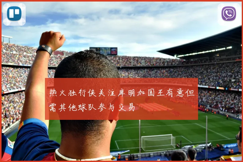 热火独行侠关注库明加国王有意但需其他球队参与交易