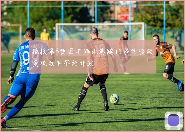 镜报曝B费因不满比赛踹门事件险致曼联放弃签约计划