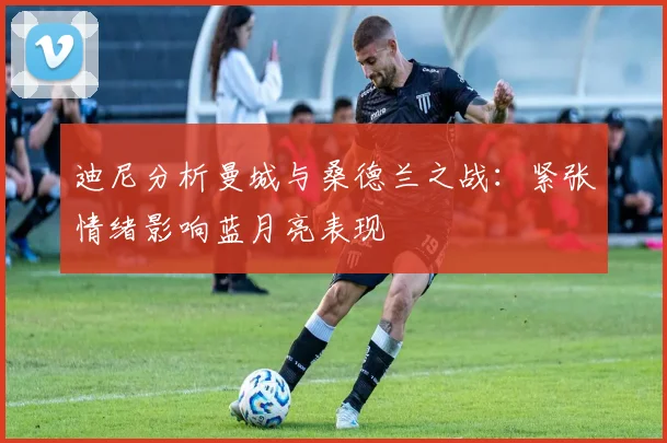 迪尼分析曼城与桑德兰之战：紧张情绪影响蓝月亮表现