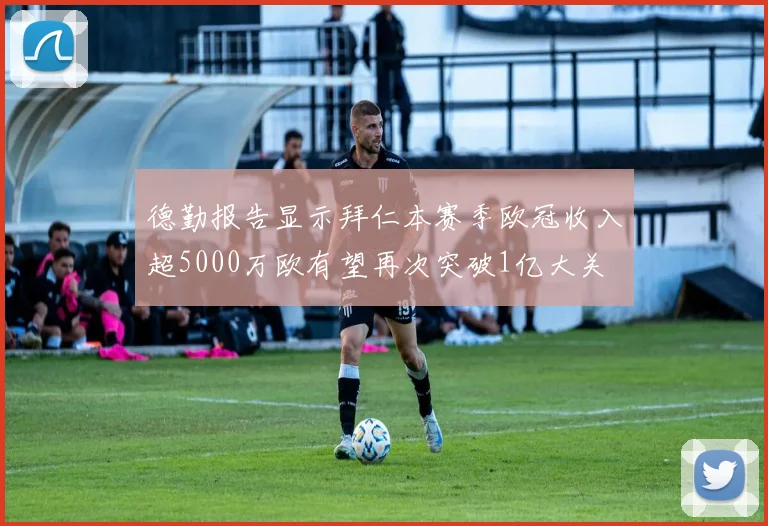 德勤报告显示拜仁本赛季欧冠收入超5000万欧有望再次突破1亿大关