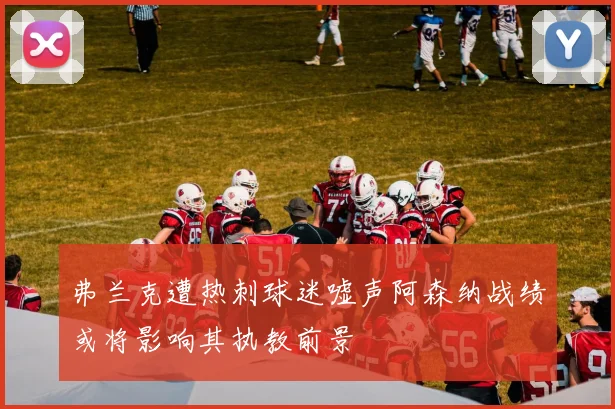 弗兰克遭热刺球迷嘘声阿森纳战绩或将影响其执教前景