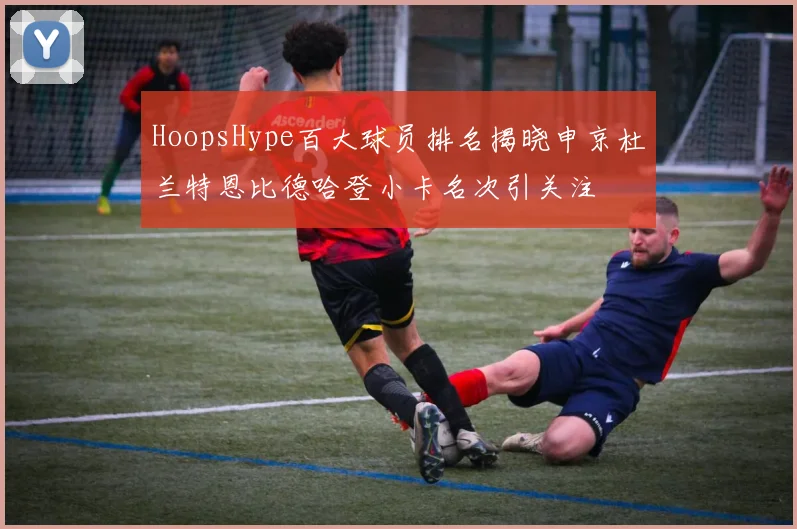 HoopsHype百大球员排名揭晓申京杜兰特恩比德哈登小卡名次引关注