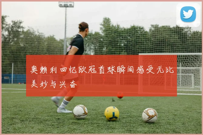 奥赖利回忆欧冠首球瞬间感受无比美妙与兴奋
