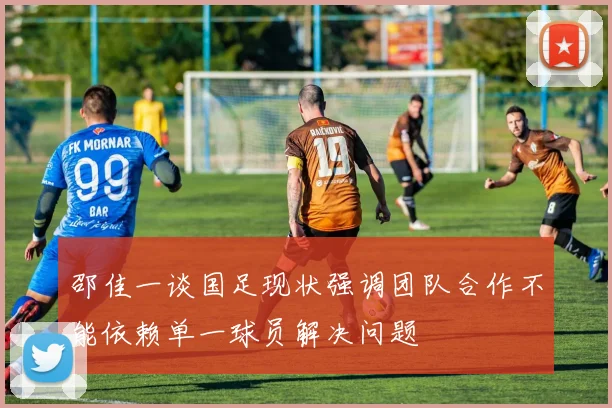 邵佳一谈国足现状强调团队合作不能依赖单一球员解决问题