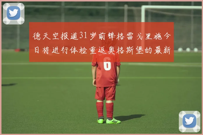 德天空报道31岁前锋格雷戈里施今日将进行体检重返奥格斯堡的最新消息