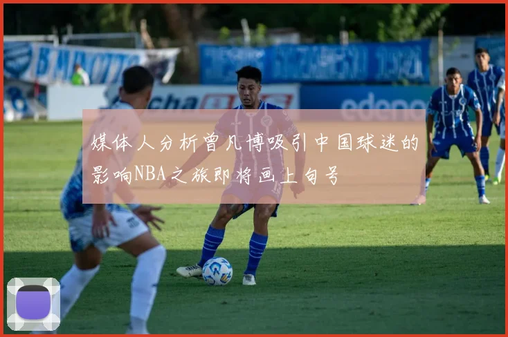 媒体人分析曾凡博吸引中国球迷的影响NBA之旅即将画上句号
