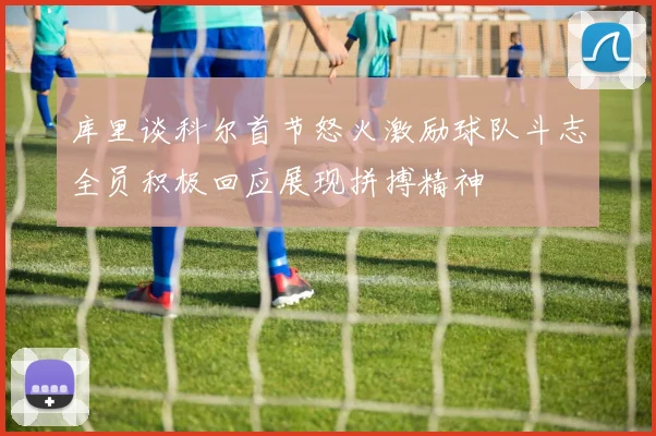 库里谈科尔首节怒火激励球队斗志全员积极回应展现拼搏精神