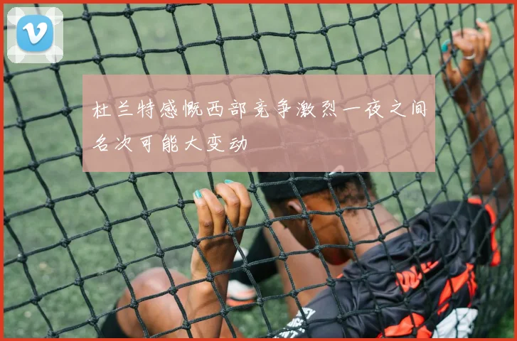 杜兰特感慨西部竞争激烈一夜之间名次可能大变动
