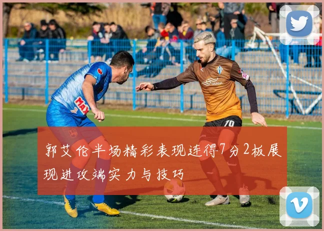 郭艾伦半场精彩表现连得7分2板展现进攻端实力与技巧