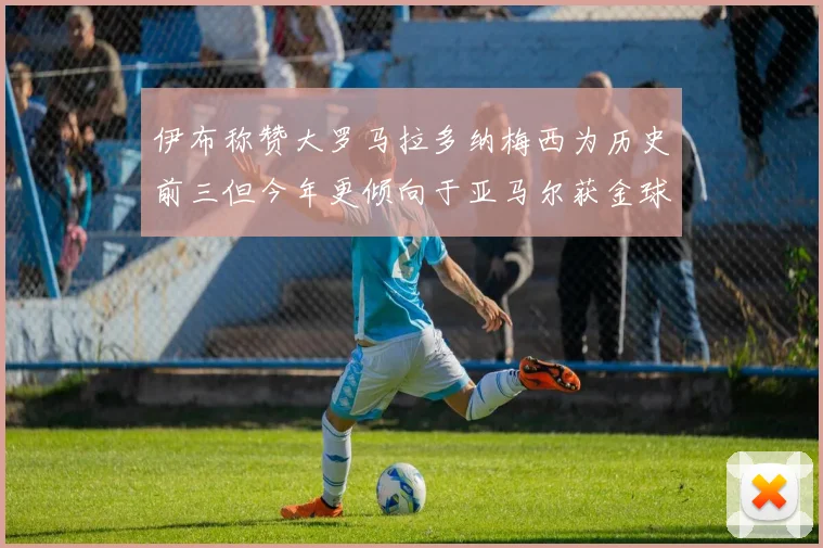 伊布称赞大罗马拉多纳梅西为历史前三但今年更倾向于亚马尔获金球奖