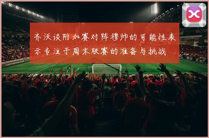 齐沃谈附加赛对阵穆帅的可能性表示专注于周末联赛的准备与挑战