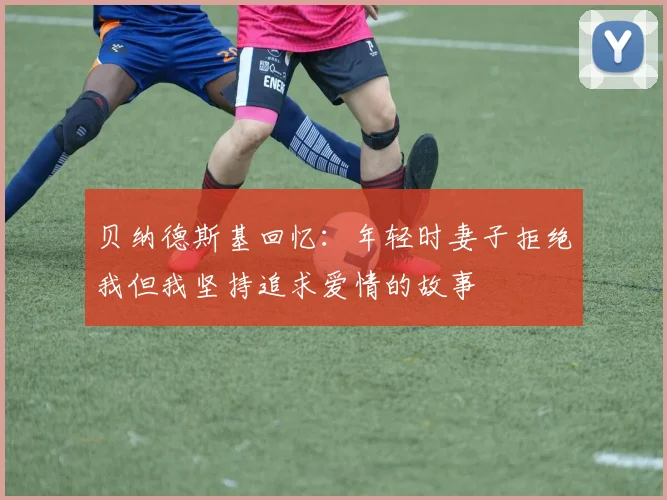 贝纳德斯基回忆：年轻时妻子拒绝我但我坚持追求爱情的故事