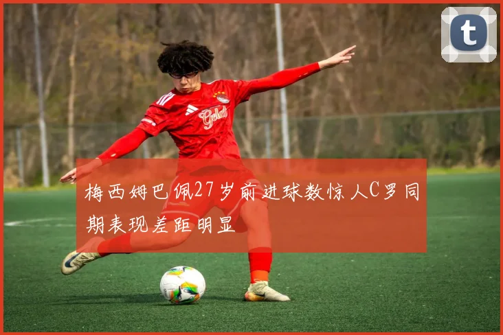 梅西姆巴佩27岁前进球数惊人C罗同期表现差距明显
