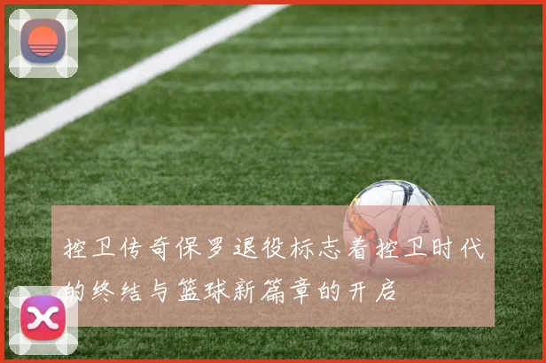 控卫传奇保罗退役标志着控卫时代的终结与篮球新篇章的开启