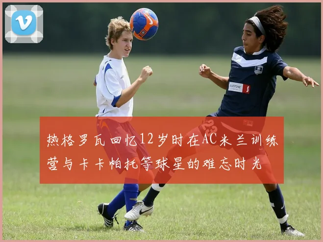 热格罗瓦回忆12岁时在AC米兰训练营与卡卡帕托等球星的难忘时光