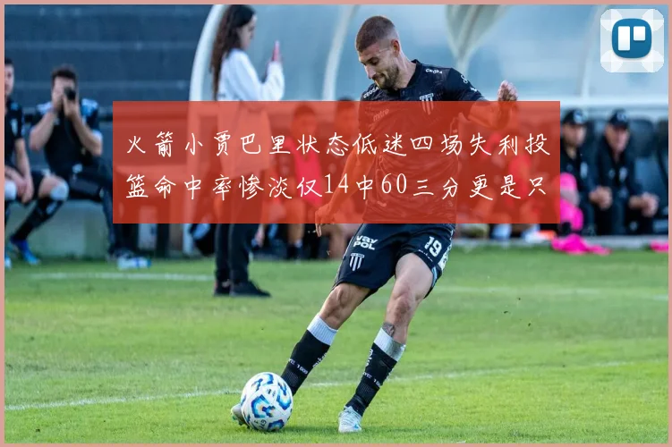 火箭小贾巴里状态低迷四场失利投篮命中率惨淡仅14中60三分更是只有2中27