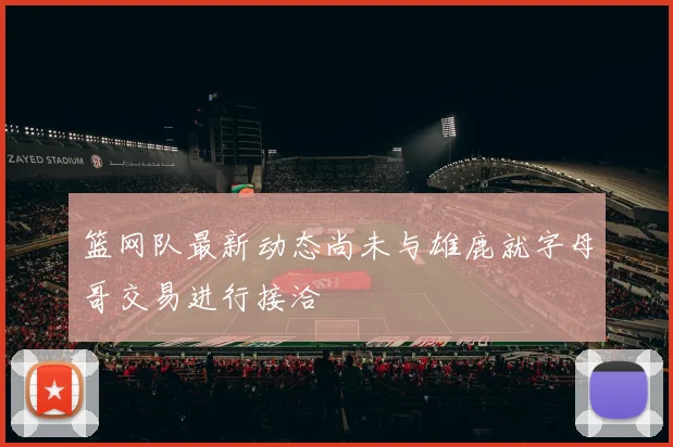 篮网队最新动态尚未与雄鹿就字母哥交易进行接洽