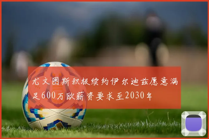 尤文图斯积极续约伊尔迪兹愿意满足600万欧薪资要求至2030年