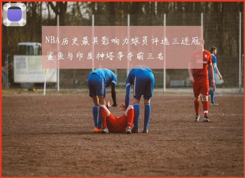 NBA历史最具影响力球员评选三连冠鲨鱼与印度神塔争夺前三名