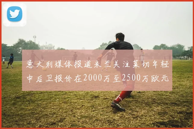 意大利媒体报道米兰关注莱切年轻中后卫报价在2000万至2500万欧元之间