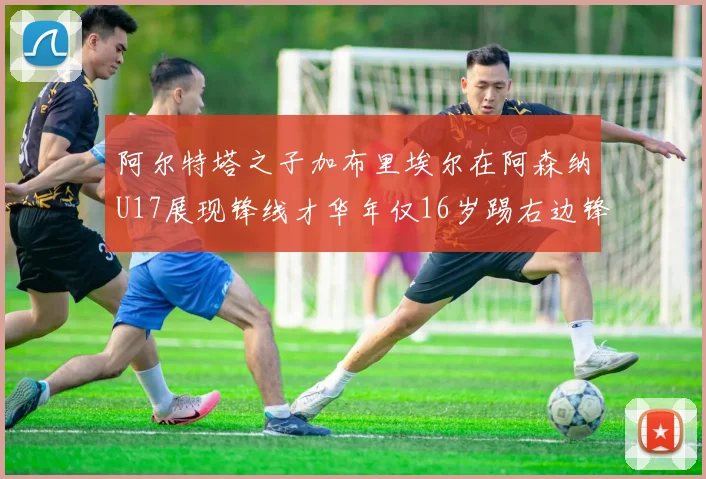 阿尔特塔之子加布里埃尔在阿森纳U17展现锋线才华年仅16岁踢右边锋