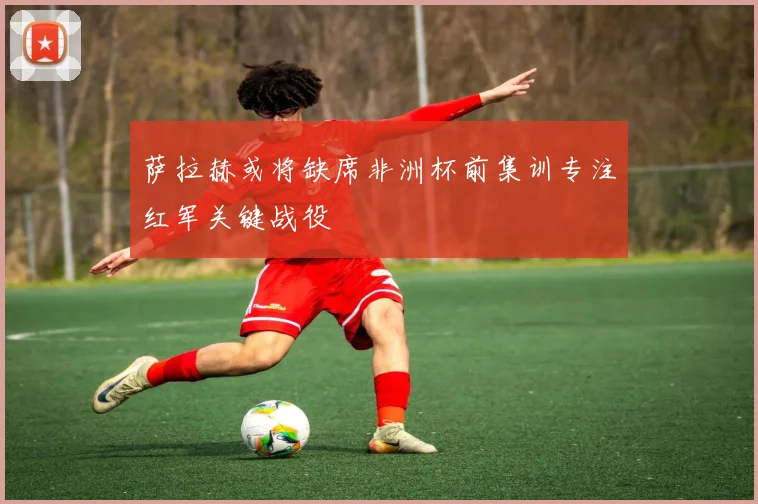 萨拉赫或将缺席非洲杯前集训专注红军关键战役