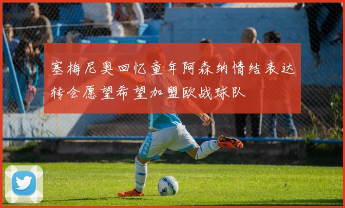 塞梅尼奥回忆童年阿森纳情结表达转会愿望希望加盟欧战球队