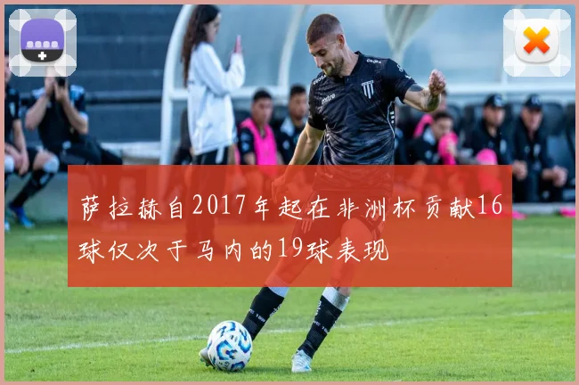 萨拉赫自2017年起在非洲杯贡献16球仅次于马内的19球表现