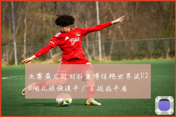 决赛最后时刻孙康博惊艳世界波U20湖北顽强追平广东战成平局