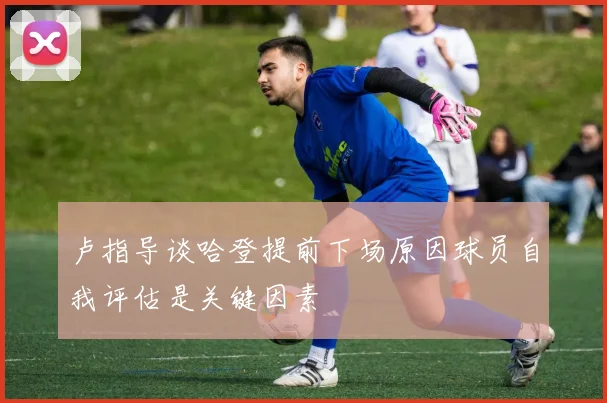 卢指导谈哈登提前下场原因球员自我评估是关键因素