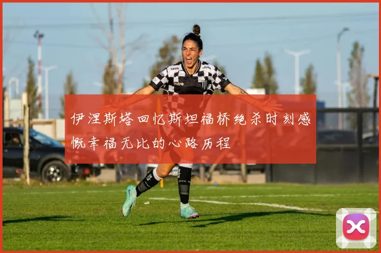 伊涅斯塔回忆斯坦福桥绝杀时刻感慨幸福无比的心路历程