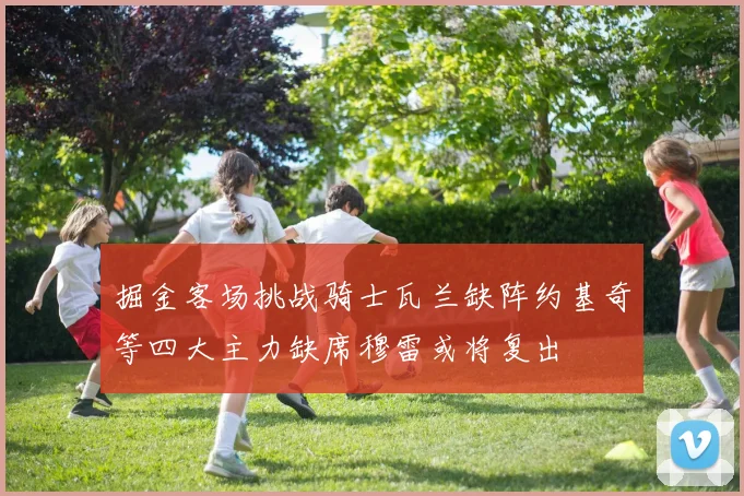 掘金客场挑战骑士瓦兰缺阵约基奇等四大主力缺席穆雷或将复出