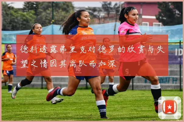 德科透露弗里克对德罗的欣赏与失望之情因其离队而加深