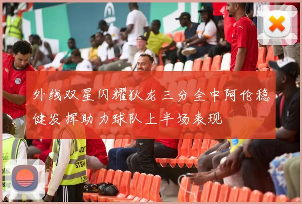 外线双星闪耀狄龙三分全中阿伦稳健发挥助力球队上半场表现
