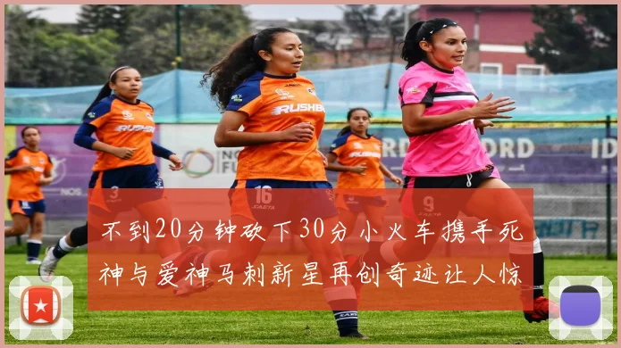 不到20分钟砍下30分小火车携手死神与爱神马刺新星再创奇迹让人惊讶