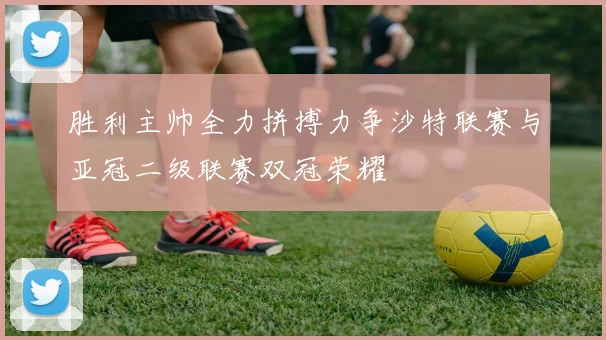 胜利主帅全力拼搏力争沙特联赛与亚冠二级联赛双冠荣耀