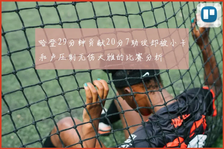 哈登29分钟贡献20分7助攻却被小卡和卢压制无伤大雅的比赛分析