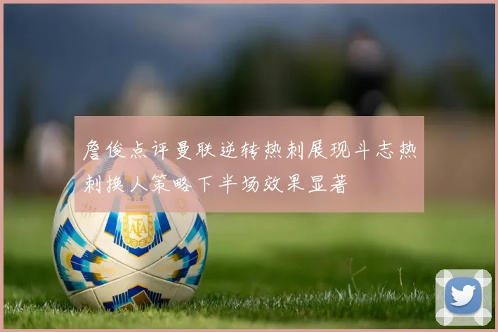 詹俊点评曼联逆转热刺展现斗志热刺换人策略下半场效果显著