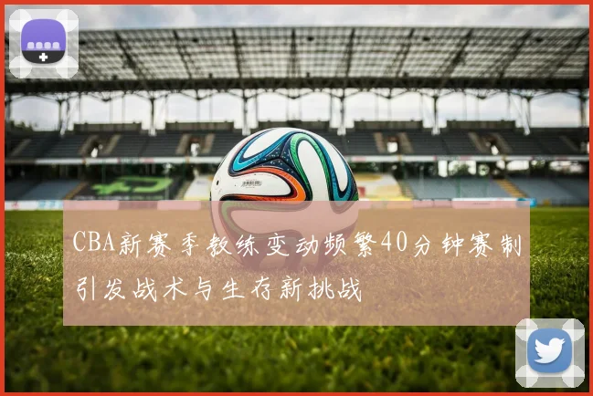 CBA新赛季教练变动频繁40分钟赛制引发战术与生存新挑战