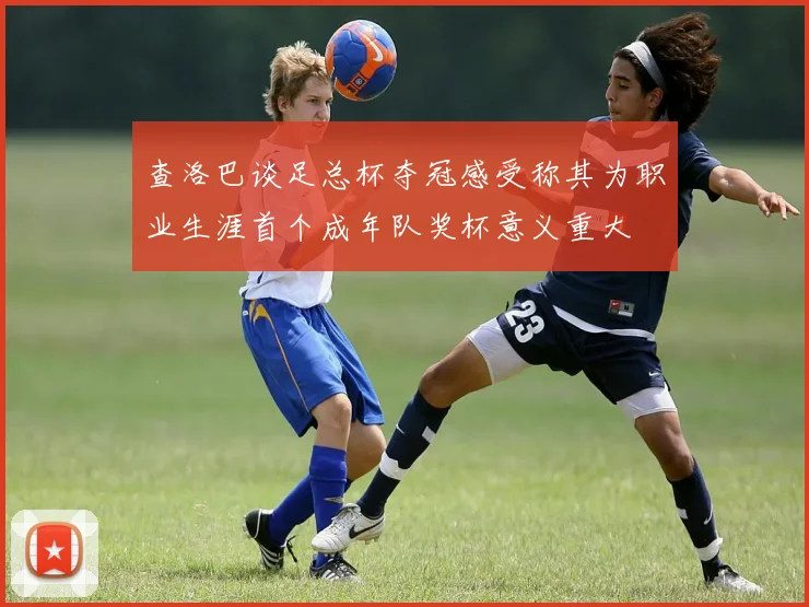 查洛巴谈足总杯夺冠感受称其为职业生涯首个成年队奖杯意义重大
