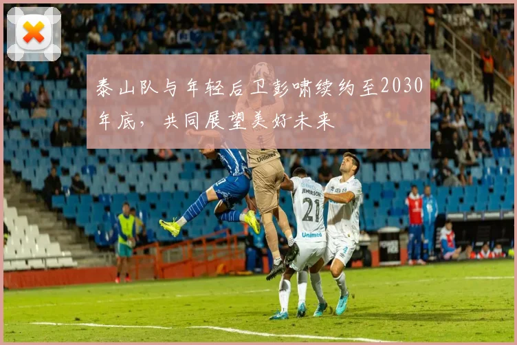 泰山队与年轻后卫彭啸续约至2030年底，共同展望美好未来
