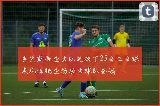 克里斯蒂全力以赴砍下25分三分球表现惊艳全场助力球队奋战