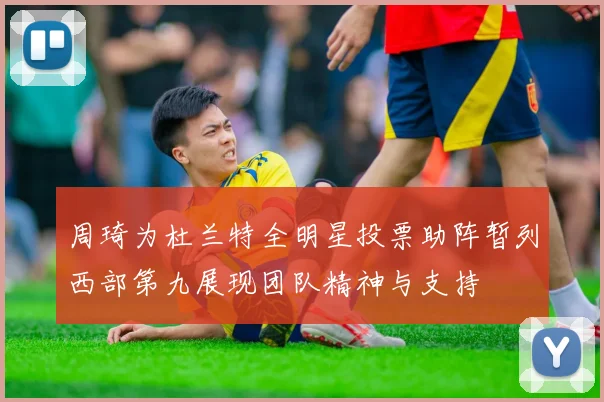 周琦为杜兰特全明星投票助阵暂列西部第九展现团队精神与支持